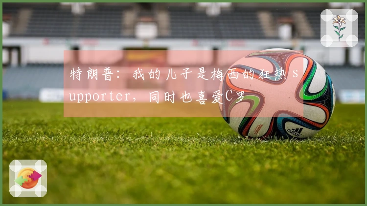 特朗普：我的儿子是梅西的狂热 supporter，同时也喜爱C罗