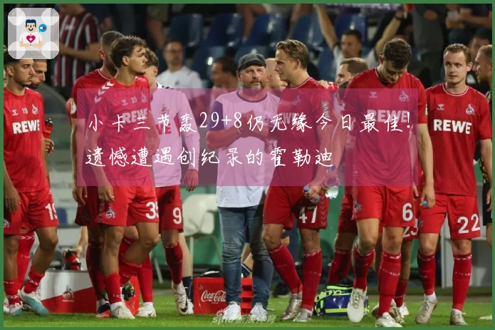 小卡三节轰29+8仍无缘今日最佳！遗憾遭遇创纪录的霍勒迪