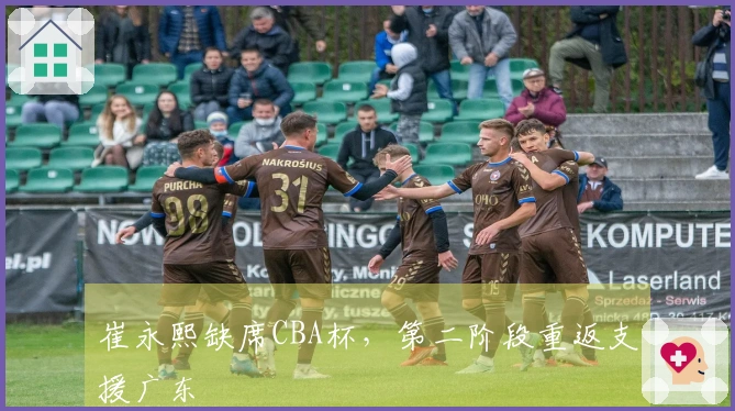 崔永熙缺席CBA杯，第二阶段重返支援广东