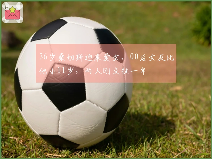 36岁桑切斯迎来爱女，00后女友比他小11岁，两人刚交往一年