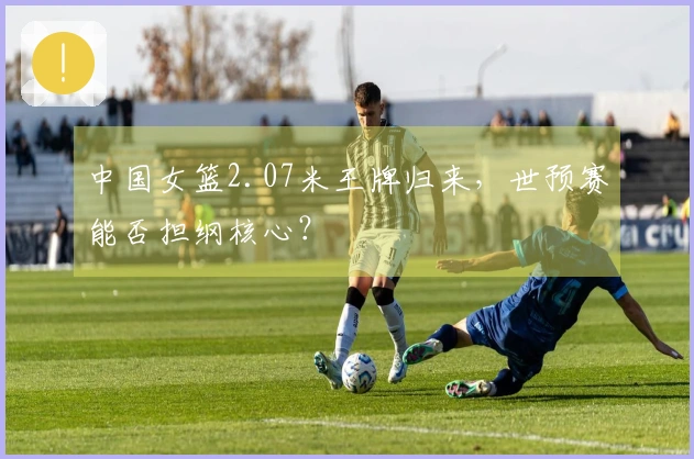 中国女篮2.07米王牌归来，世预赛能否担纲核心？