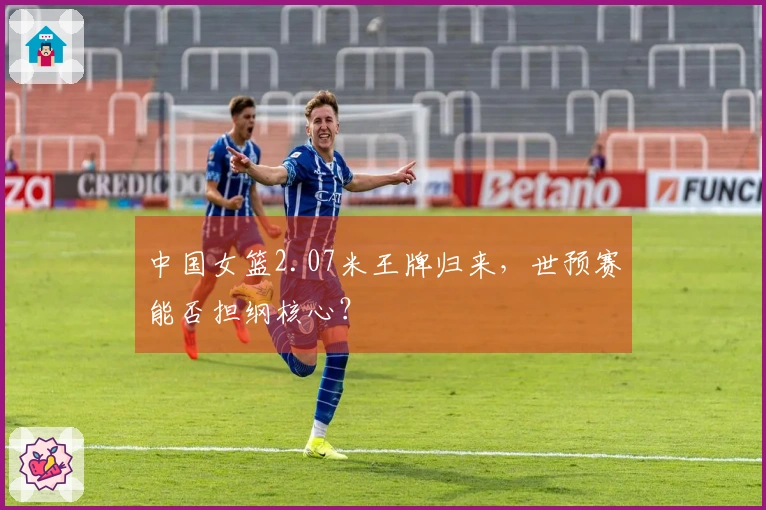 中国女篮2.07米王牌归来，世预赛能否担纲核心？