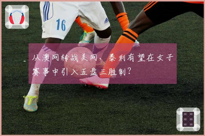 从澳网转战美网,泰利有望在女子赛事中引入五盘三胜制?