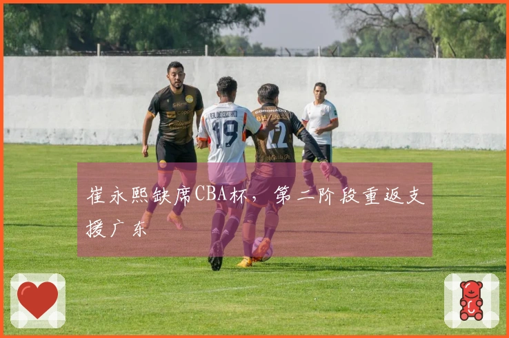 崔永熙缺席CBA杯，第二阶段重返支援广东