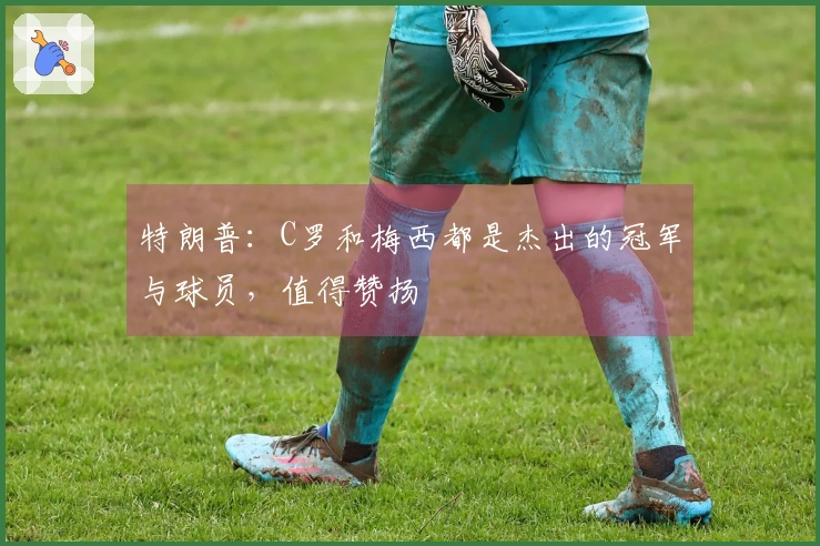 特朗普：C罗和梅西都是杰出的冠军与球员，值得赞扬