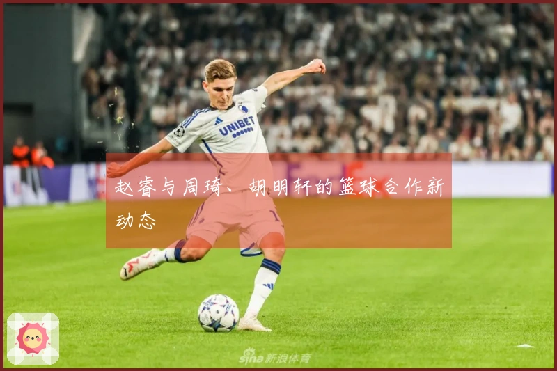 赵睿与周琦、胡明轩的篮球合作新动态