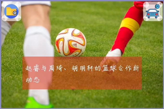 赵睿与周琦、胡明轩的篮球合作新动态