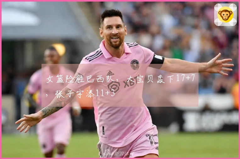 女篮险胜巴西队，大宝贝轰下17+7，张子宇添11+3