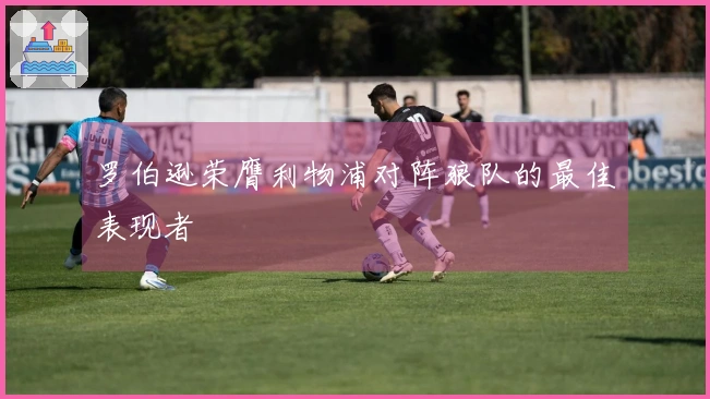 罗伯逊荣膺利物浦对阵狼队的最佳表现者