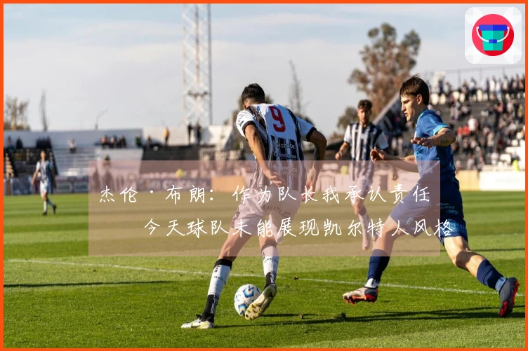 杰伦·布朗：作为队长我承认责任，今天球队未能展现凯尔特人风格