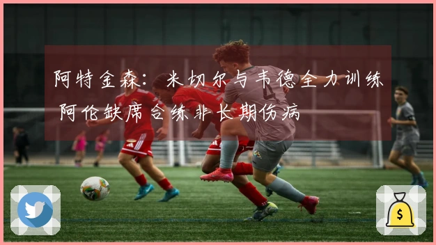 阿特金森：米切尔与韦德全力训练 阿伦缺席合练非长期伤病