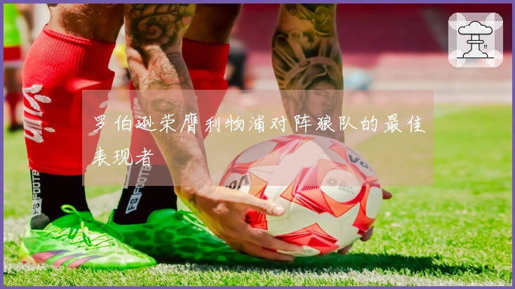 罗伯逊荣膺利物浦对阵狼队的最佳表现者